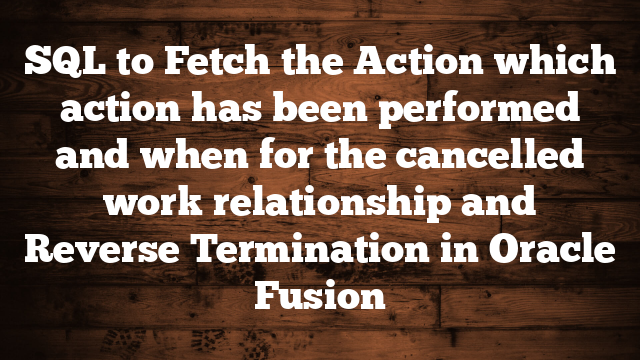 SQL to Fetch the Action which action has been performed and when for the cancelled work relationship and Reverse Termination in Oracle Fusion