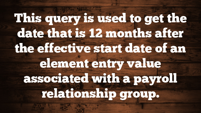 This query is used to get the date that is 12 months after the effective start date of an element entry value associated with a payroll relationship group.
